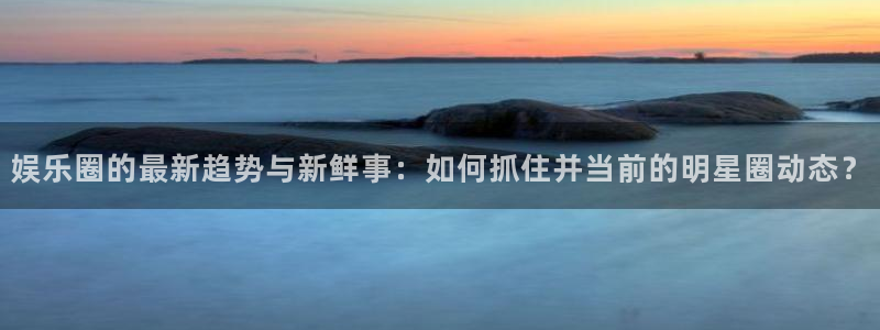 娱乐圈的最新趋势与新鲜事：如何抓住并当前的明星圈动态？